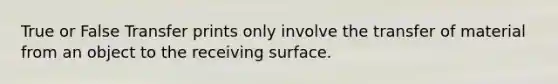 True or False Transfer prints only involve the transfer of material from an object to the receiving surface.