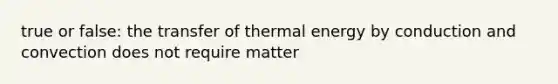 true or false: the transfer of thermal energy by conduction and convection does not require matter