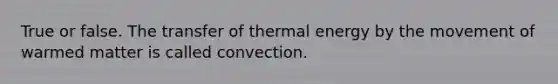 True or false. The transfer of thermal energy by the movement of warmed matter is called convection.