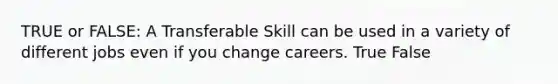 TRUE or FALSE: A Transferable Skill can be used in a variety of different jobs even if you change careers. True False