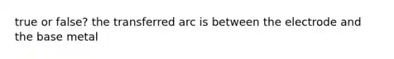 true or false? the transferred arc is between the electrode and the base metal