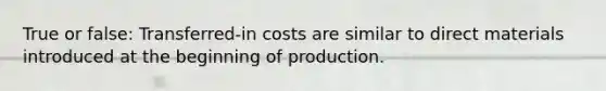 True or false: Transferred-in costs are similar to direct materials introduced at the beginning of production.