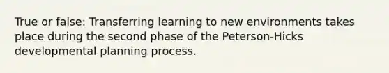 True or false: Transferring learning to new environments takes place during the second phase of the Peterson-Hicks developmental planning process.