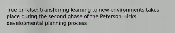 True or false: transferring learning to new environments takes place during the second phase of the Peterson-Hicks developmental planning process