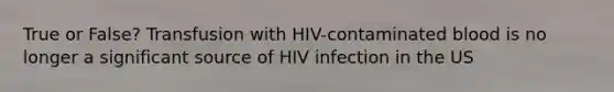 True or False? Transfusion with HIV-contaminated blood is no longer a significant source of HIV infection in the US