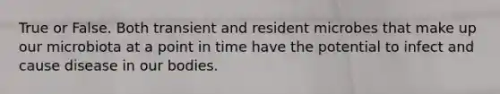 True or False. Both transient and resident microbes that make up our microbiota at a point in time have the potential to infect and cause disease in our bodies.