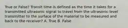 True or False? Transit time is defined as the time it takes for a transmitted ultrasonic signal to travel from the ultrasonic level transmitter to the surface of the material to be measured and back to the receiver? A. True B. False