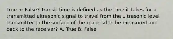 True or False? Transit time is defined as the time it takes for a transmitted ultrasonic signal to travel from the ultrasonic level transmitter to the surface of the material to be measured and back to the receiver? A. True B. False