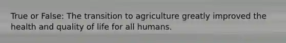 True or False: The transition to agriculture greatly improved the health and quality of life for all humans.