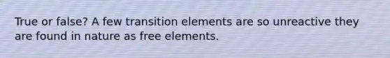 True or false? A few transition elements are so unreactive they are found in nature as free elements.