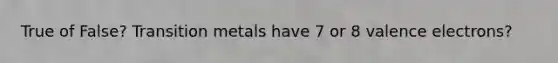 True of False? Transition metals have 7 or 8 valence electrons?