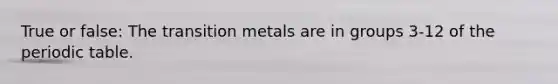 True or false: The transition metals are in groups 3-12 of the periodic table.