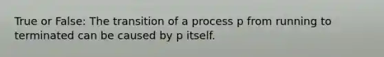 True or False: The transition of a process p from running to terminated can be caused by p itself.