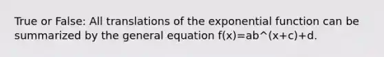 True or False: All translations of the exponential function can be summarized by the general equation f(x)=ab^(x+c)+d.