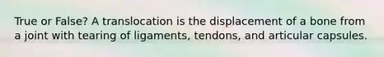 True or False? A translocation is the displacement of a bone from a joint with tearing of ligaments, tendons, and articular capsules.