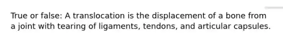 True or false: A translocation is the displacement of a bone from a joint with tearing of ligaments, tendons, and articular capsules.