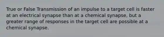 True or False Transmission of an impulse to a target cell is faster at an electrical synapse than at a chemical synapse, but a greater range of responses in the target cell are possible at a chemical synapse.