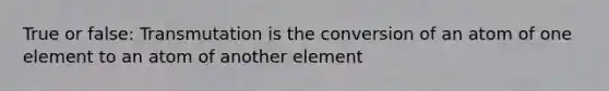 True or false: Transmutation is the conversion of an atom of one element to an atom of another element