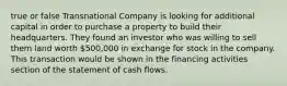 true or false Transnational Company is looking for additional capital in order to purchase a property to build their headquarters. They found an investor who was willing to sell them land worth​ 500,000 in exchange for stock in the company. This transaction would be shown in the financing activities section of the statement of cash flows.