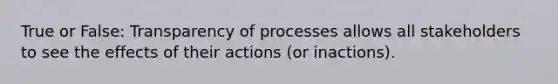 True or False: Transparency of processes allows all stakeholders to see the effects of their actions (or inactions).