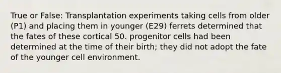 True or False: Transplantation experiments taking cells from older (P1) and placing them in younger (E29) ferrets determined that the fates of these cortical 50. progenitor cells had been determined at the time of their birth; they did not adopt the fate of the younger cell environment.