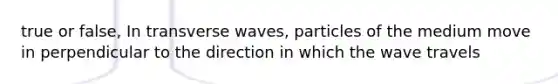 true or false, In transverse waves, particles of the medium move in perpendicular to the direction in which the wave travels