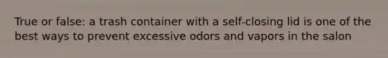 True or false: a trash container with a self-closing lid is one of the best ways to prevent excessive odors and vapors in the salon