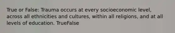 True or False: Trauma occurs at every socioeconomic level, across all ethnicities and cultures, within all religions, and at all levels of education. TrueFalse