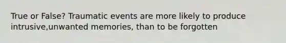 True or False? Traumatic events are more likely to produce intrusive,unwanted memories, than to be forgotten