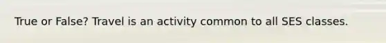 True or False? Travel is an activity common to all SES classes.