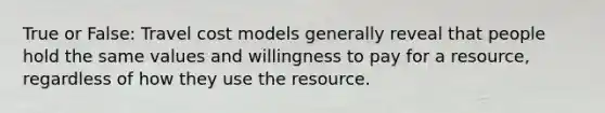 True or False: Travel cost models generally reveal that people hold the same values and willingness to pay for a resource, regardless of how they use the resource.