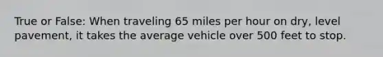 True or False: When traveling 65 miles per hour on dry, level pavement, it takes the average vehicle over 500 feet to stop.