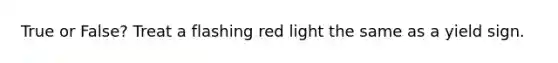 True or False? Treat a flashing red light the same as a yield sign.