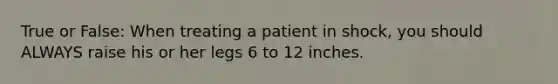 True or False: When treating a patient in shock, you should ALWAYS raise his or her legs 6 to 12 inches.