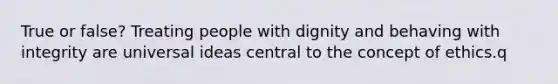 True or false? Treating people with dignity and behaving with integrity are universal ideas central to the concept of ethics.q