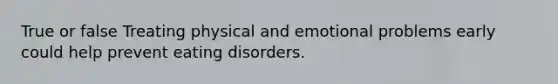 True or false Treating physical and emotional problems early could help prevent eating disorders.