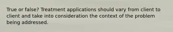 True or false? Treatment applications should vary from client to client and take into consideration the context of the problem being addressed.