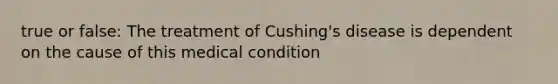 true or false: The treatment of Cushing's disease is dependent on the cause of this medical condition