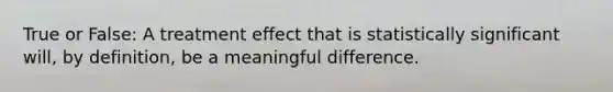 True or False: A treatment effect that is statistically significant will, by definition, be a meaningful difference.