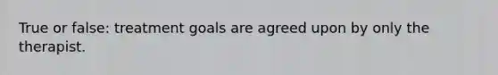 True or false: treatment goals are agreed upon by only the therapist.