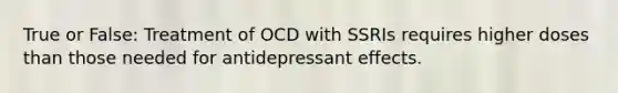 True or False: Treatment of OCD with SSRIs requires higher doses than those needed for antidepressant effects.