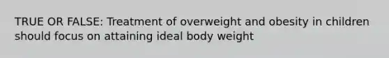 TRUE OR FALSE: Treatment of overweight and obesity in children should focus on attaining ideal body weight