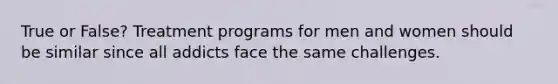 True or False? Treatment programs for men and women should be similar since all addicts face the same challenges.