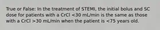 True or False: In the treatment of STEMI, the initial bolus and SC dose for patients with a CrCl 30 mL/min when the patient is <75 years old.