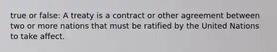 true or false: A treaty is a contract or other agreement between two or more nations that must be ratified by the United Nations to take affect.