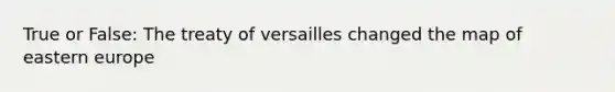 True or False: The treaty of versailles changed the map of eastern europe