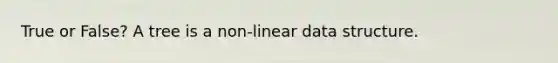 True or False? A tree is a non-linear data structure.