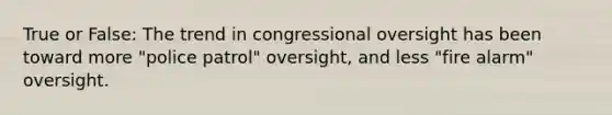 True or False: The trend in congressional oversight has been toward more "police patrol" oversight, and less "fire alarm" oversight.