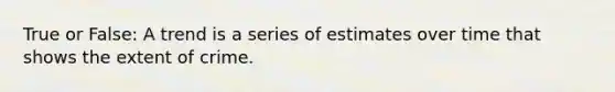 True or False: A trend is a series of estimates over time that shows the extent of crime.