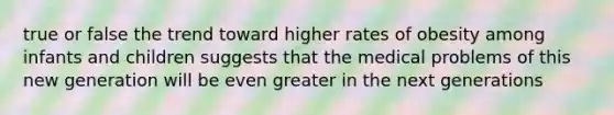 true or false the trend toward higher rates of obesity among infants and children suggests that the medical problems of this new generation will be even greater in the next generations